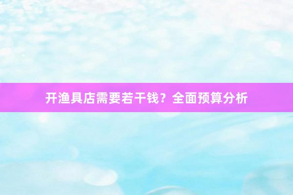 开渔具店需要若干钱？全面预算分析
