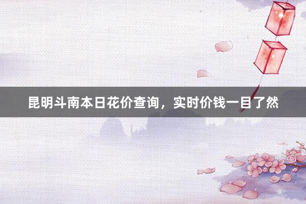 昆明斗南本日花价查询，实时价钱一目了然