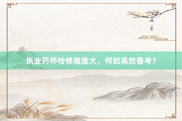 执业药师检修难度大,何如高效备考?