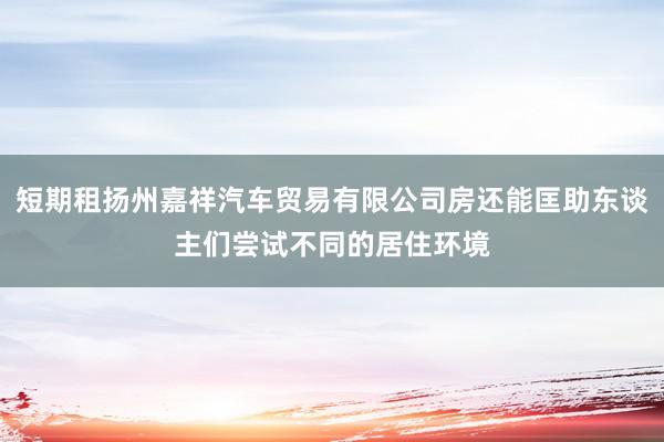 短期租扬州嘉祥汽车贸易有限公司房还能匡助东谈主们尝试不同的居住环境